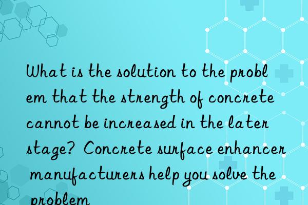 What is the solution to the problem that the strength of concrete cannot be increased in the later stage?  Concrete surface enhancer manufacturers help you solve the problem