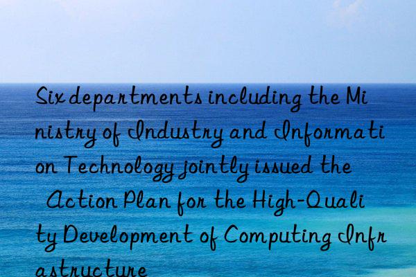 Six departments including the Ministry of Industry and Information Technology jointly issued the  Action Plan for the High-Quality Development of Computing Infrastructure