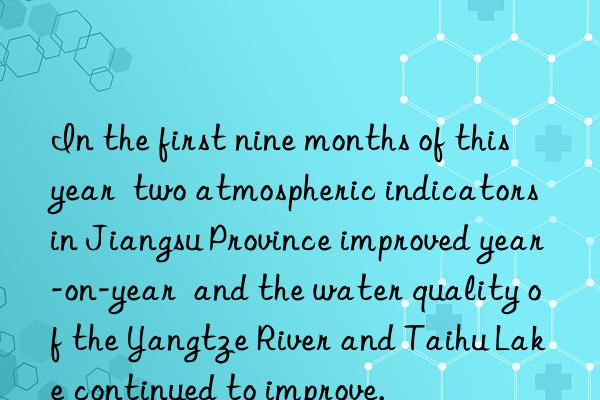 In the first nine months of this year  two atmospheric indicators in Jiangsu Province improved year-on-year  and the water quality of the Yangtze River and Taihu Lake continued to improve.