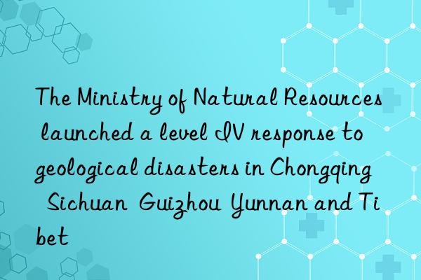 The Ministry of Natural Resources launched a level IV response to geological disasters in Chongqing  Sichuan  Guizhou  Yunnan and Tibet