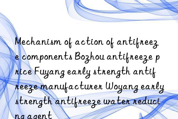 Mechanism of action of antifreeze components Bozhou antifreeze price Fuyang early strength antifreeze manufacturer Woyang early strength antifreeze water reducing agent