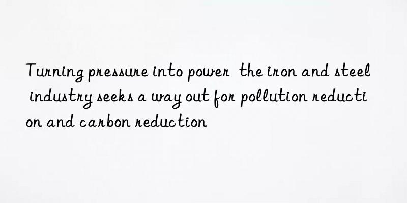 Turning pressure into power  the iron and steel industry seeks a way out for pollution reduction and carbon reduction