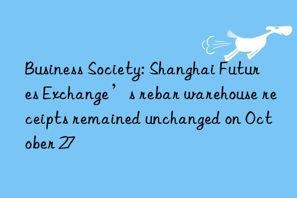 Business Society: Shanghai Futures Exchange’s rebar warehouse receipts remained unchanged on October 27