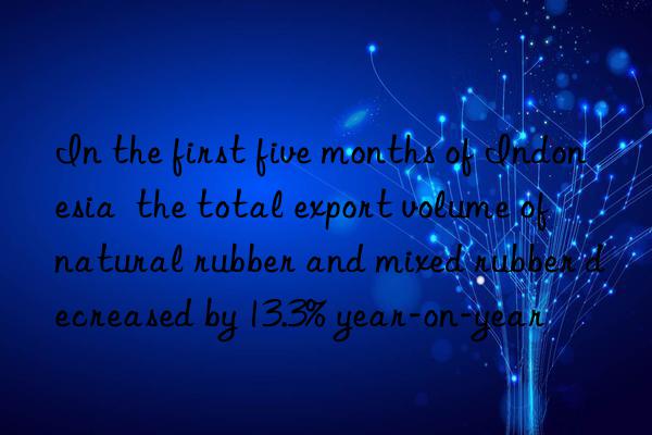 In the first five months of Indonesia  the total export volume of natural rubber and mixed rubber decreased by 13.3% year-on-year