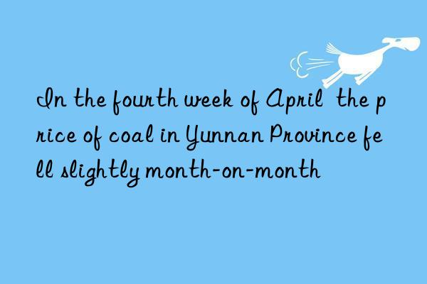 In the fourth week of April  the price of coal in Yunnan Province fell slightly month-on-month