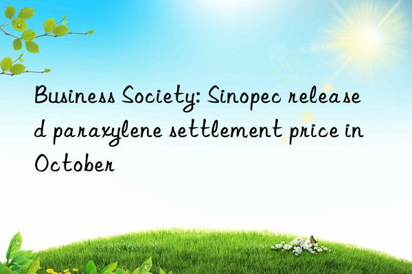 Business Society: Sinopec released paraxylene settlement price in October