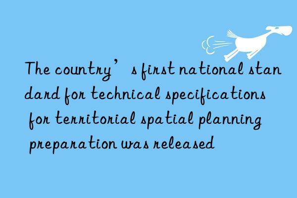 The country’s first national standard for technical specifications for territorial spatial planning preparation was released