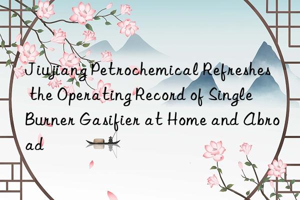 Jiujiang Petrochemical Refreshes the Operating Record of Single Burner Gasifier at Home and Abroad