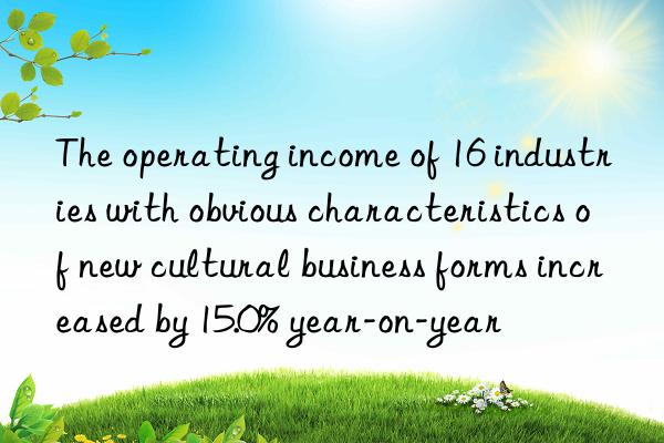 The operating income of 16 industries with obvious characteristics of new cultural business forms increased by 15.0% year-on-year