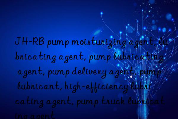 JH-RB pump moisturizing agent, lubricating agent, pump lubricating agent, pump delivery agent, pump lubricant, high-efficiency lubricating agent, pump truck lubricating agent