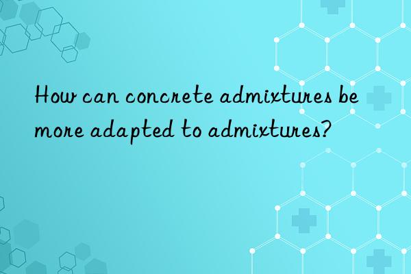 How can concrete admixtures be more adapted to admixtures?