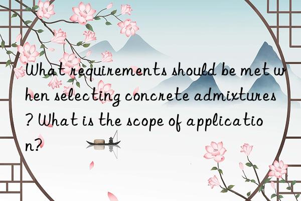 What requirements should be met when selecting concrete admixtures? What is the scope of application?