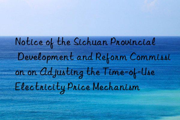 Notice of the Sichuan Provincial Development and Reform Commission on Adjusting the Time-of-Use Electricity Price Mechanism