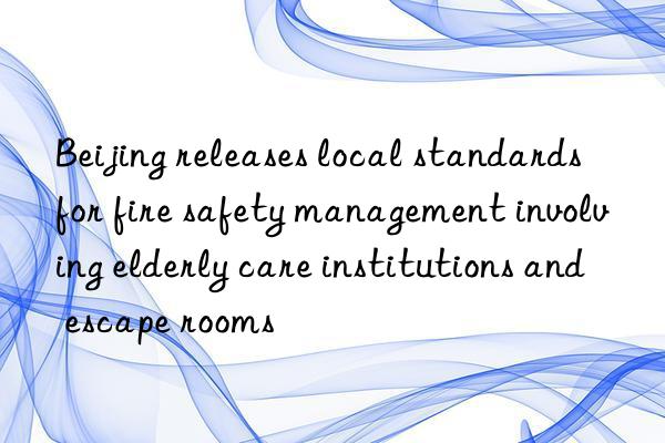 Beijing releases local standards for fire safety management involving elderly care institutions and escape rooms