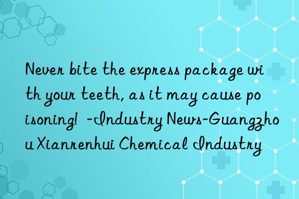 Never bite the express package with your teeth, as it may cause poisoning!  -Industry News-Guangzhou Xianrenhui Chemical Industry