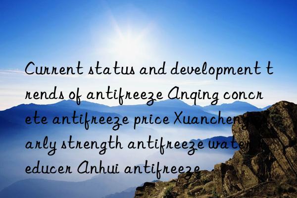 Current status and development trends of antifreeze Anqing concrete antifreeze price Xuancheng early strength antifreeze water reducer Anhui antifreeze