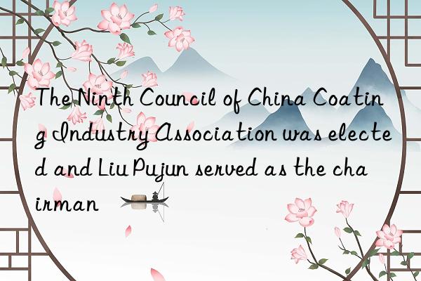 The Ninth Council of China Coating Industry Association was elected and Liu Pujun served as the chairman