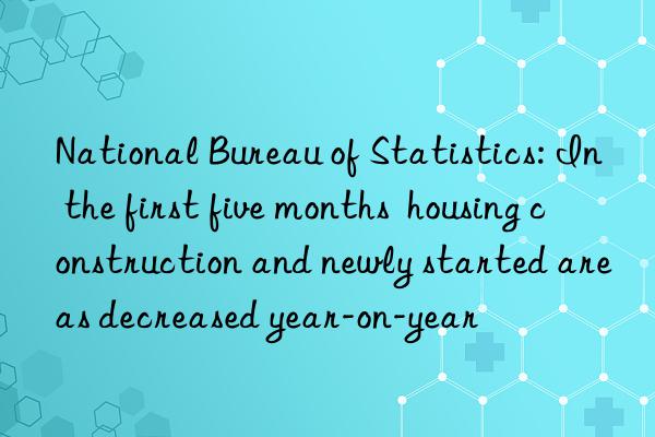 National Bureau of Statistics: In the first five months  housing construction and newly started areas decreased year-on-year