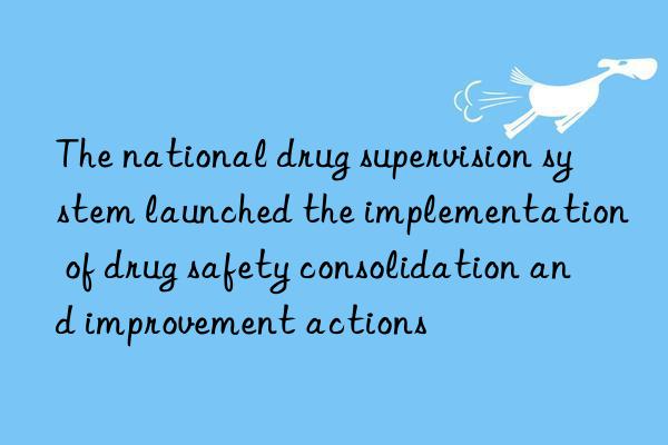 The national drug supervision system launched the implementation of drug safety consolidation and improvement actions