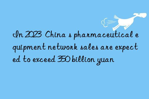 In 2023  China s pharmaceutical equipment network sales are expected to exceed 350 billion yuan