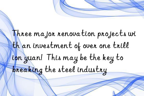 Three major renovation projects with an investment of over one trillion yuan!  This may be the key to breaking the steel industry