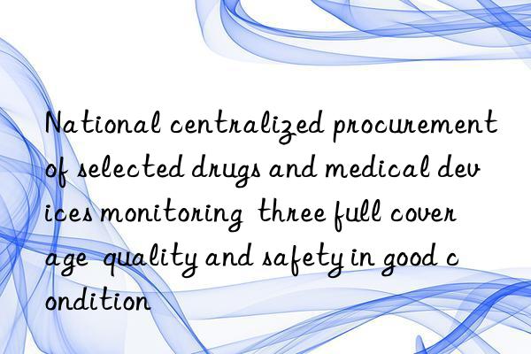 National centralized procurement of selected drugs and medical devices monitoring  three full coverage  quality and safety in good condition