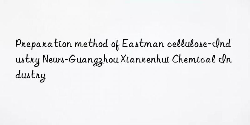 Preparation method of Eastman cellulose-Industry News-Guangzhou Xianrenhui Chemical Industry