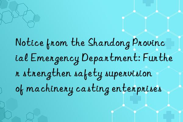 Notice from the Shandong Provincial Emergency Department: Further strengthen safety supervision of machinery casting enterprises