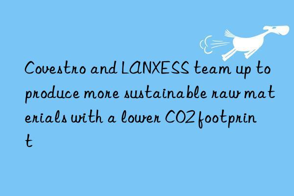 Covestro and LANXESS team up to produce more sustainable raw materials with a lower CO2 footprint