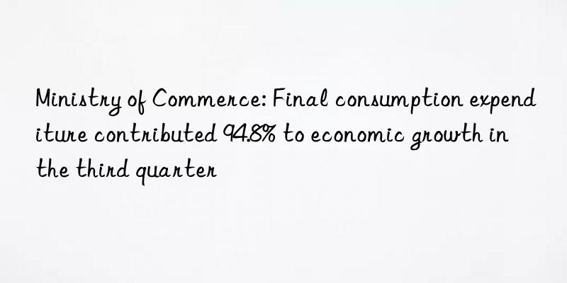 Ministry of Commerce: Final consumption expenditure contributed 94.8% to economic growth in the third quarter