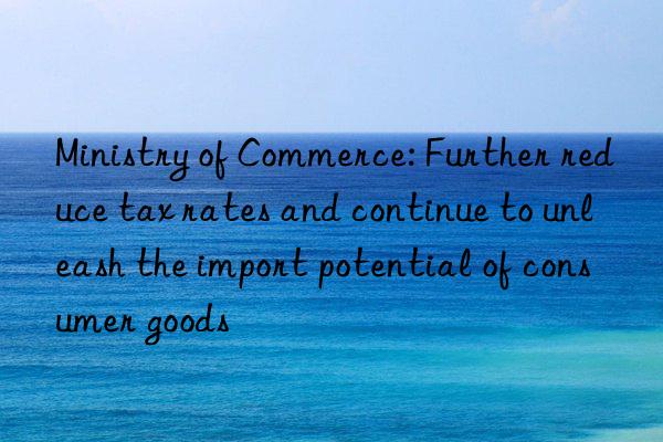 Ministry of Commerce: Further reduce tax rates and continue to unleash the import potential of consumer goods