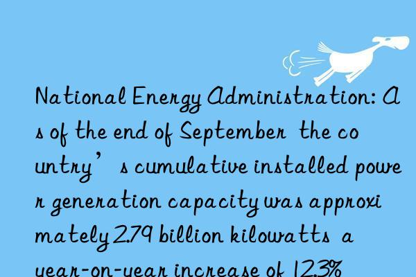 National Energy Administration: As of the end of September  the country’s cumulative installed power generation capacity was approximately 2.79 billion kilowatts  a year-on-year increase of 12.3%