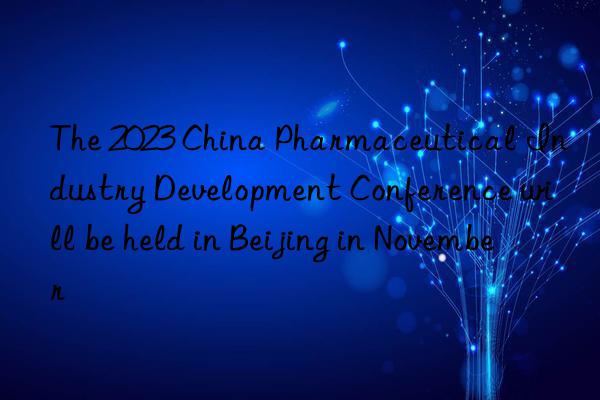 The 2023 China Pharmaceutical Industry Development Conference will be held in Beijing in November