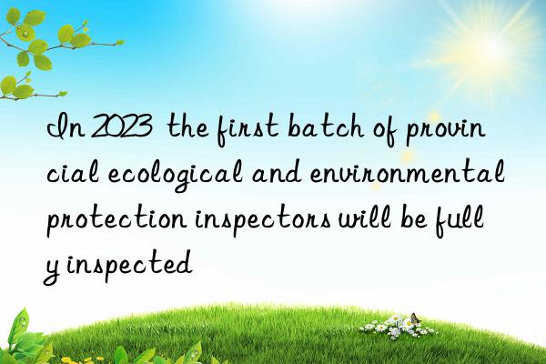 In 2023  the first batch of provincial ecological and environmental protection inspectors will be fully inspected