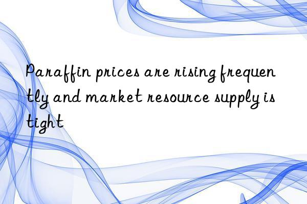 Paraffin prices are rising frequently and market resource supply is tight