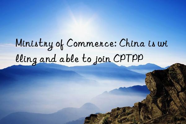 Ministry of Commerce: China is willing and able to join CPTPP