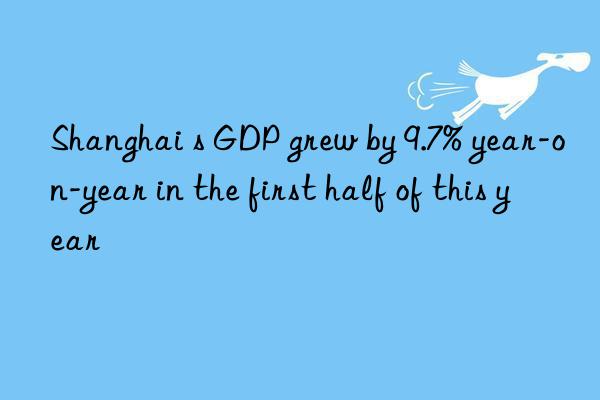 Shanghai s GDP grew by 9.7% year-on-year in the first half of this year