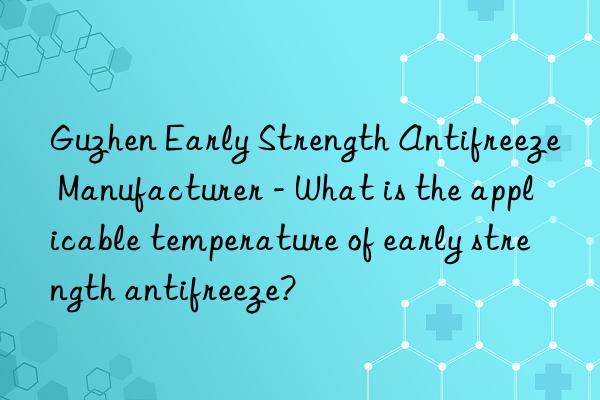 Guzhen Early Strength Antifreeze Manufacturer - What is the applicable temperature of early strength antifreeze?