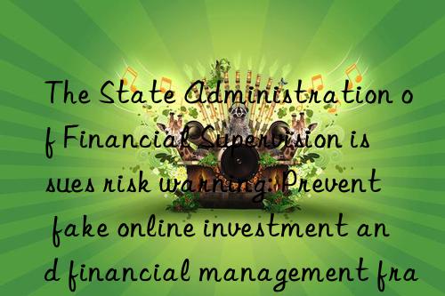 The State Administration of Financial Supervision issues risk warning: Prevent fake online investment and financial management fraud