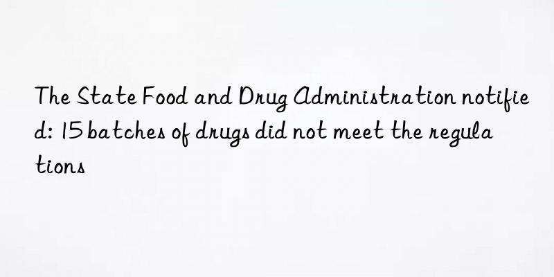 The State Food and Drug Administration notified: 15 batches of drugs did not meet the regulations