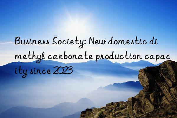 Business Society: New domestic dimethyl carbonate production capacity since 2023