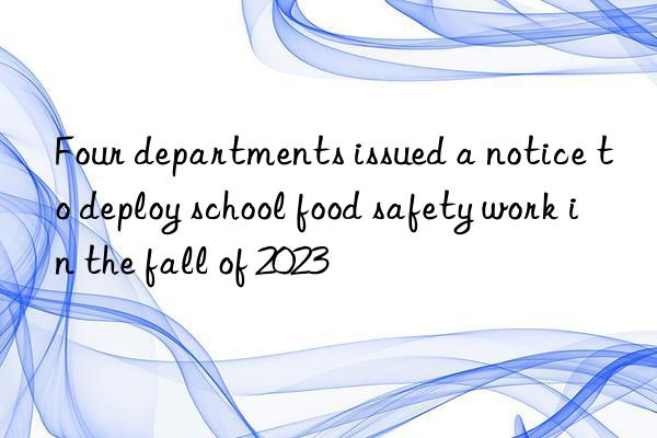 Four departments issued a notice to deploy school food safety work in the fall of 2023