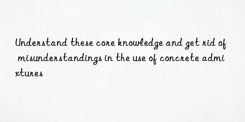 Understand these core knowledge and get rid of misunderstandings in the use of concrete admixtures