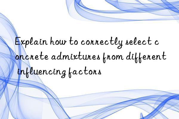 Explain how to correctly select concrete admixtures from different influencing factors