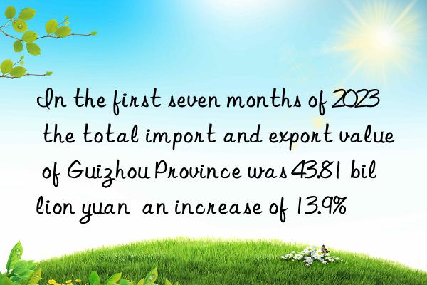 In the first seven months of 2023  the total import and export value of Guizhou Province was 43.81 billion yuan  an increase of 13.9%