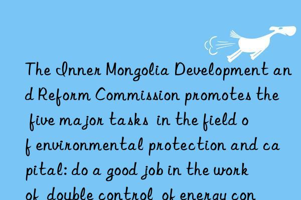 The Inner Mongolia Development and Reform Commission promotes the  five major tasks  in the field of environmental protection and capital: do a good job in the work of  double control  of energy consumption