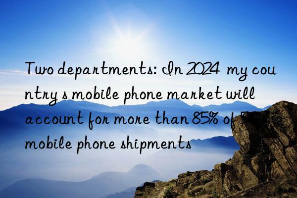 Two departments: In 2024  my country s mobile phone market will account for more than 85% of 5G mobile phone shipments