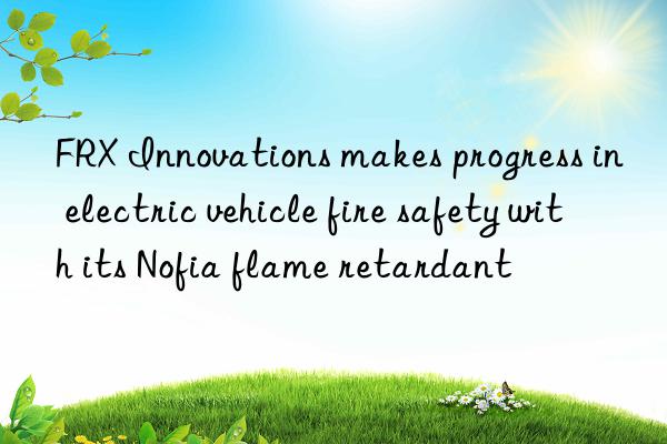 FRX Innovations makes progress in electric vehicle fire safety with its Nofia flame retardant