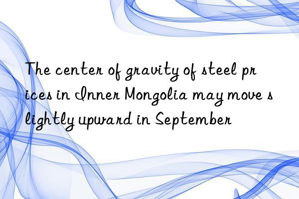 The center of gravity of steel prices in Inner Mongolia may move slightly upward in September