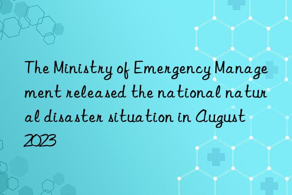 The Ministry of Emergency Management released the national natural disaster situation in August 2023